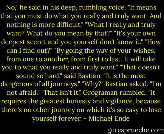No," he said in his deep, rumbling voice. "It means that you must do what you really and truly want. And nothing is more difficult."<br />"What I really and truly want? What do you mean by that?"<br />"It's your own deepest secret and you yourself don't know it."<br />"How can I find out?"<br />"By going the way of your wishes, from one to another, from first to last. It will take you to what you really and truly want."<br />"That doesn't sound so hard," said Bastian.<br />"It is the most dangerous of all journeys."<br />"Why?" Bastian asked. "I'm not afraid."<br />"That isn't it," Grograman rumbled. "It requires the greatest honesty and vigilance, because there's no other journey on which it's so easy to lose yourself forever. - Michael Ende