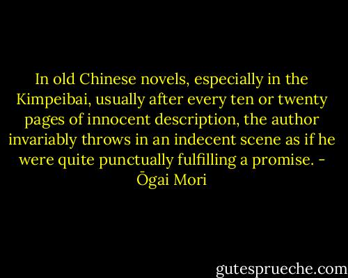 In old Chinese novels, especially in the Kimpeibai, usually after every ten or twenty pages of innocent description, the author invariably throws in an indecent scene as if he were quite punctually fulfilling a promise. - Ōgai Mori
