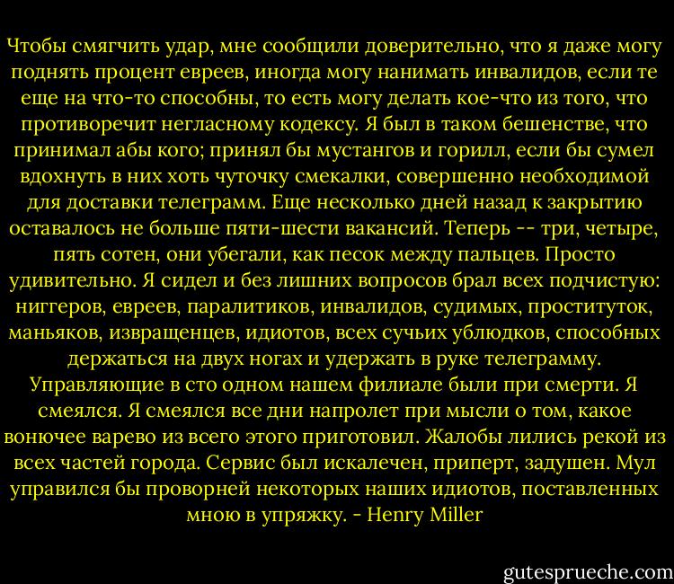 Чтобы смягчить<br />удар, мне сообщили доверительно, что я даже могу поднять процент евреев,<br />иногда могу нанимать инвалидов, если те еще на что-то способны, то есть могу<br />делать кое-что из того, что противоречит негласному кодексу. Я был в таком<br />бешенстве, что принимал абы кого; принял бы мустангов и горилл, если бы<br />сумел вдохнуть в них хоть чуточку смекалки, совершенно необходимой для<br />доставки телеграмм. Еще несколько дней назад к закрытию оставалось не больше<br />пяти-шести вакансий. Теперь -- три, четыре, пять сотен, они убегали, как<br />песок между пальцев. Просто удивительно. Я сидел и без лишних вопросов брал<br />всех подчистую: ниггеров, евреев, паралитиков, инвалидов, судимых,<br />проституток, маньяков, извращенцев, идиотов, всех сучьих ублюдков, способных<br />держаться на двух ногах и удержать в руке телеграмму. Управляющие в сто<br />одном нашем филиале были при смерти. Я смеялся. Я смеялся все дни напролет<br />при мысли о том, какое вонючее варево из всего этого приготовил. Жалобы<br />лились рекой из всех частей города. Сервис был искалечен, приперт, задушен.<br />Мул управился бы проворней некоторых наших идиотов, поставленных мною в<br />упряжку. - Henry Miller