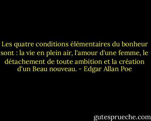 Les quatre conditions élémentaires du bonheur sont : la vie en plein air, l'amour d'une femme, le détachement de toute ambition et la création d'un Beau nouveau. - Edgar Allan Poe