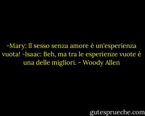 -Mary: Il sesso senza amore è un'esperienza vuota!<br />-Isaac: Beh, ma tra le esperienze vuote è una delle migliori. - Woody Allen