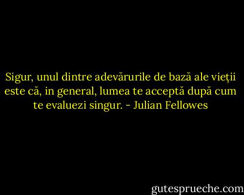 Sigur, unul dintre adevărurile de bază ale vieții este că, in general, lumea te acceptă după cum te evaluezi singur. - Julian Fellowes