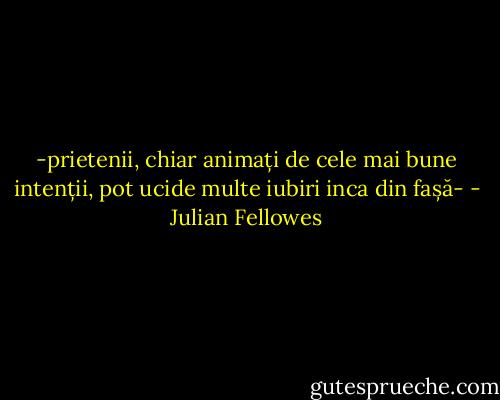 -prietenii, chiar animați de cele mai bune intenții, pot ucide multe iubiri inca din fașă- - Julian Fellowes