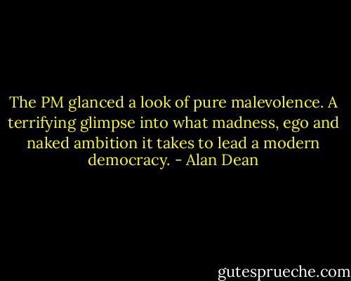 The PM glanced a look of pure malevolence. A terrifying glimpse into what madness, ego and naked ambition it takes to lead a modern democracy. - Alan Dean