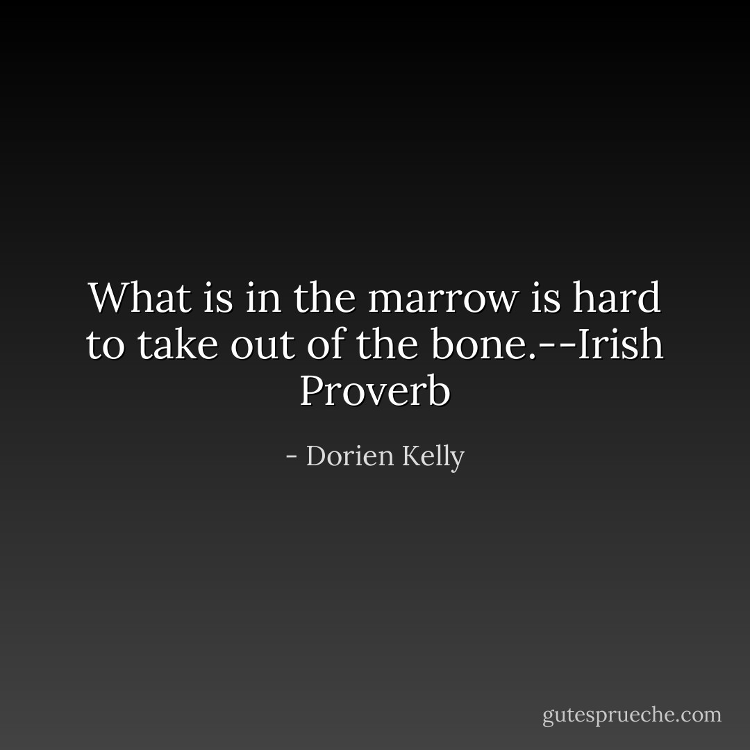 What is in the marrow is hard to take out of the bone.--Irish Proverb - Dorien Kelly