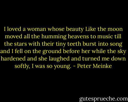 I loved a woman whose beauty Like the moon moved all the humming heavens to music till the stars with their tiny teeth burst into song and I fell on the ground before her while the sky hardened and she laughed and turned me down softly, I was so young. - Peter Meinke