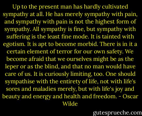 Up to the present man has hardly cultivated sympathy at all. He has merely sympathy with pain, and sympathy with pain is not the highest form of sympathy. All sympathy is fine, but sympathy with suffering is the least fine mode. It is tainted with egotism. It is apt to become morbid. There is in it a certain element of terror for our own safety. We become afraid that we ourselves might be as the leper or as the blind, and that no man would have care of us. It is curiously limiting, too. One should sympathise with the entirety of life, not with life's sores and maladies merely, but with life's joy and beauty and energy and health and freedom. - Oscar Wilde
