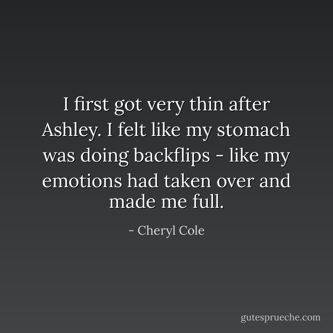 I first got very thin after Ashley. I felt like my stomach was doing backflips - like my emotions had taken over and made me full. - Cheryl Cole