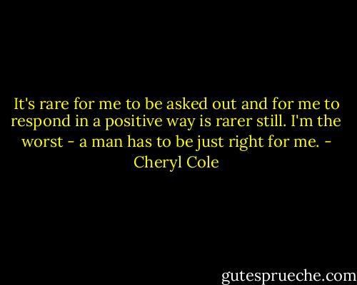 It's rare for me to be asked out and for me to respond in a positive way is rarer still. I'm the worst - a man has to be just right for me. - Cheryl Cole