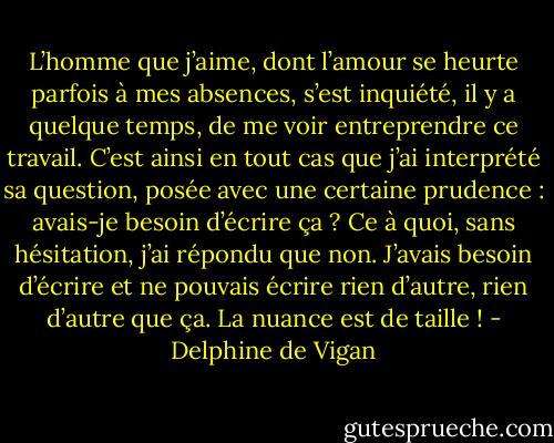 L’homme que j’aime, dont l’amour se heurte parfois à mes absences, s’est inquiété, il y a quelque temps, de me voir entreprendre ce travail. C’est ainsi en tout cas que j’ai interprété sa question, posée avec une certaine prudence : avais-je besoin d’écrire ça ? Ce à quoi, sans hésitation, j’ai répondu que non. J’avais besoin d’écrire et ne pouvais écrire rien d’autre, rien d’autre que ça. La nuance est de taille ! - Delphine de Vigan