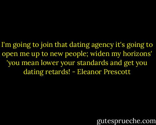 I'm going to join that dating agency it's going to open me up to new people; widen my horizons'<br />'you mean lower your standards and get you dating retards! - Eleanor Prescott