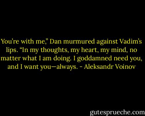 You’re with me,” Dan murmured against Vadim’s lips. “In my thoughts, my heart, my mind, no matter what I am doing. I goddamned need you, and I want you—always. - Aleksandr Voinov