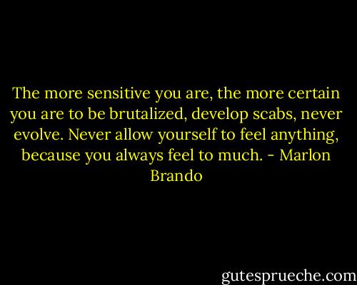 The more sensitive you are, the more certain you are to be brutalized, develop scabs, never evolve. Never allow yourself to feel anything, because you always feel to much. - Marlon Brando