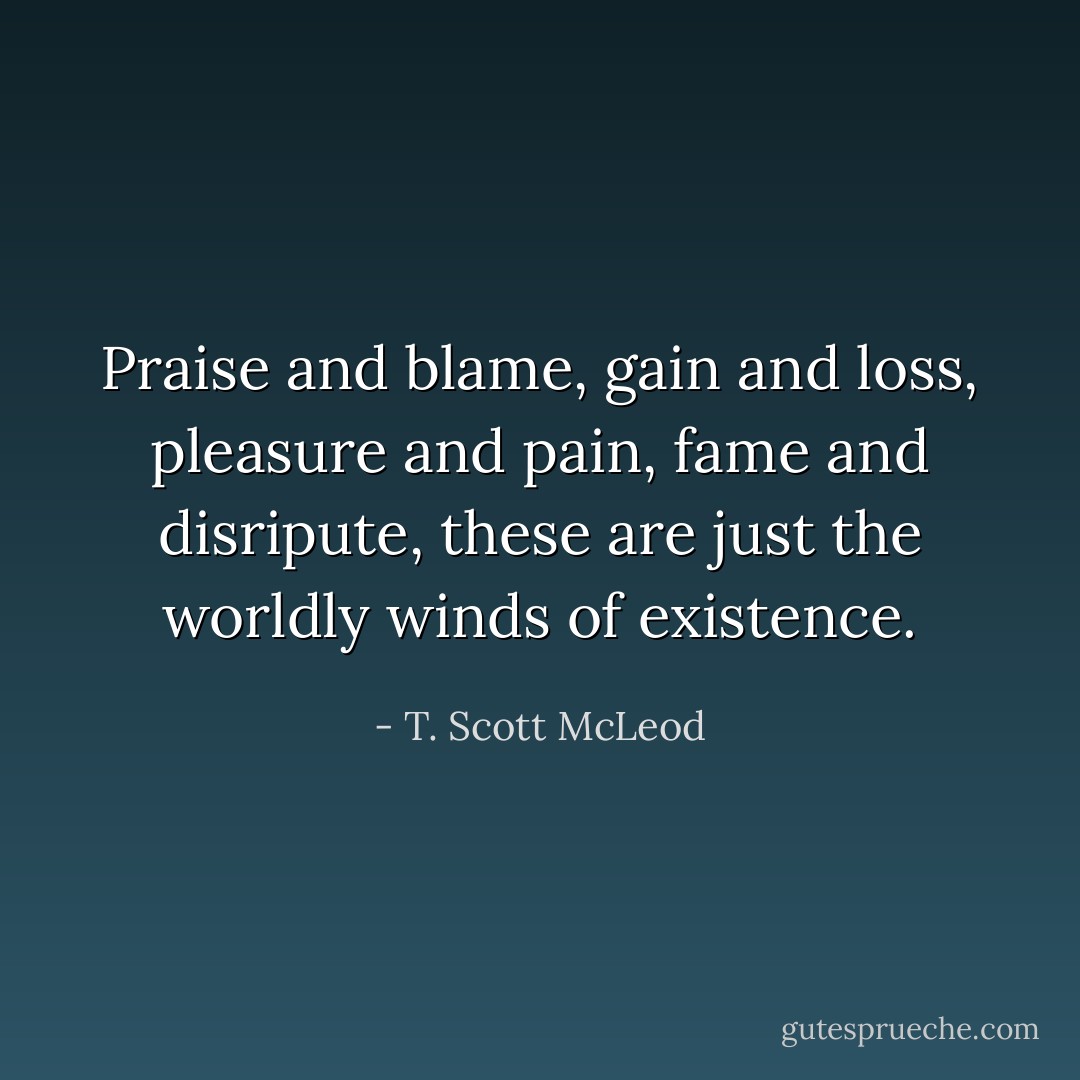 Praise and blame, gain and loss, pleasure and pain, fame and disripute, these are just the worldly winds of existence. - T. Scott McLeod