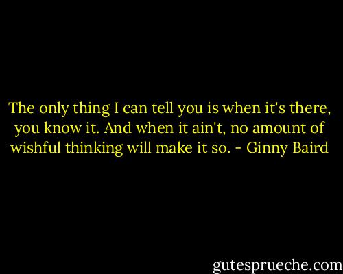 The only thing I can tell you is when it's there, you know it. And when it ain't, no amount of wishful thinking will make it so. - Ginny Baird