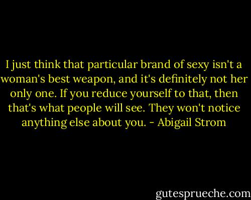 I just think that particular brand of sexy isn't a woman's best weapon, and it's definitely not her only one. If you reduce yourself to that, then that's what people will see. They won't notice anything else about you. - Abigail Strom