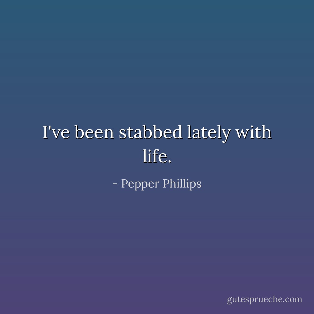 I've been stabbed lately with life. - Pepper Phillips