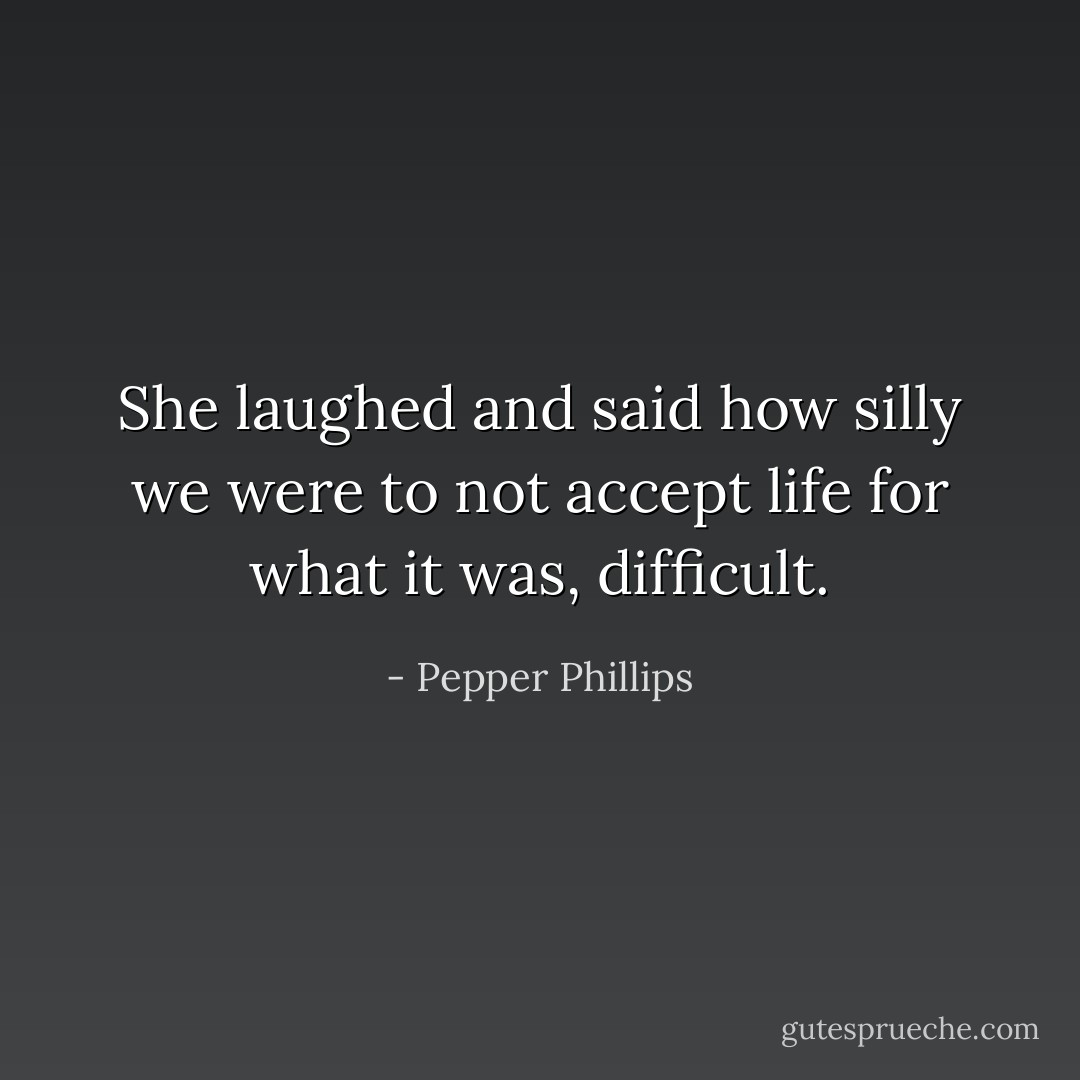 She laughed and said how silly we were to not accept life for what it was, difficult. - Pepper Phillips