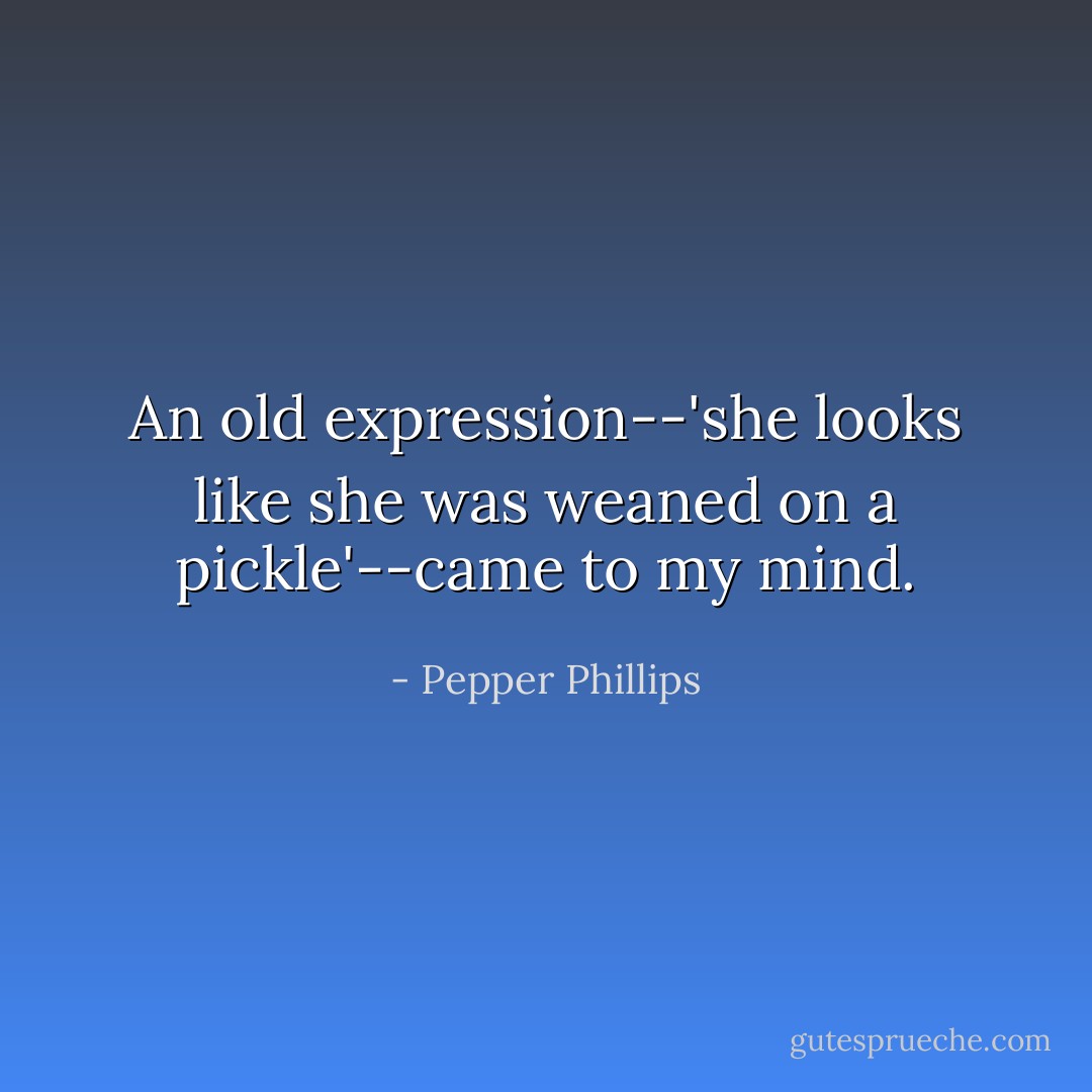 An old expression--'she looks like she was weaned on a pickle'--came to my mind. - Pepper Phillips