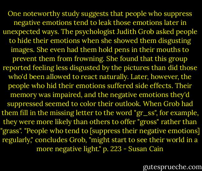 One noteworthy study suggests that people who suppress negative emotions tend to leak those emotions later in unexpected ways. The psychologist Judith Grob asked people to hide their emotions when she showed them disgusting images. She even had them hold pens in their mouths to prevent them from frowning. She found that this group reported feeling less disgusted by the pictures than did those who'd been allowed to react naturally. Later, however, the people who hid their emotions suffered side effects. Their memory was impaired, and the negative emotions they'd suppressed seemed to color their outlook. When Grob had them fill in the missing letter to the word "gr_ss", for example, they were more likely than others to offer "gross" rather than "grass". "People who tend to [suppress their negative emotions] regularly," concludes Grob, "might start to see their world in a more negative light." p. 223 - Susan Cain