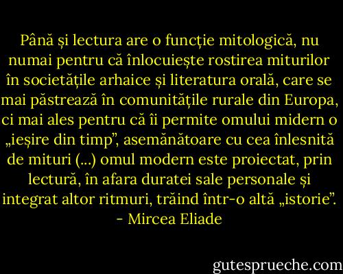 Până și lectura are o funcție mitologică, nu numai pentru că înlocuiește rostirea miturilor în societățile arhaice și literatura orală, care se mai păstrează în comunitățile rurale din Europa, ci mai ales pentru că îi permite omului midern o „ieșire din timp”, asemănătoare cu cea înlesnită de mituri (...) omul modern este proiectat, prin lectură, în afara duratei sale personale și integrat altor ritmuri, trăind într-o altă „istorie”. - Mircea Eliade