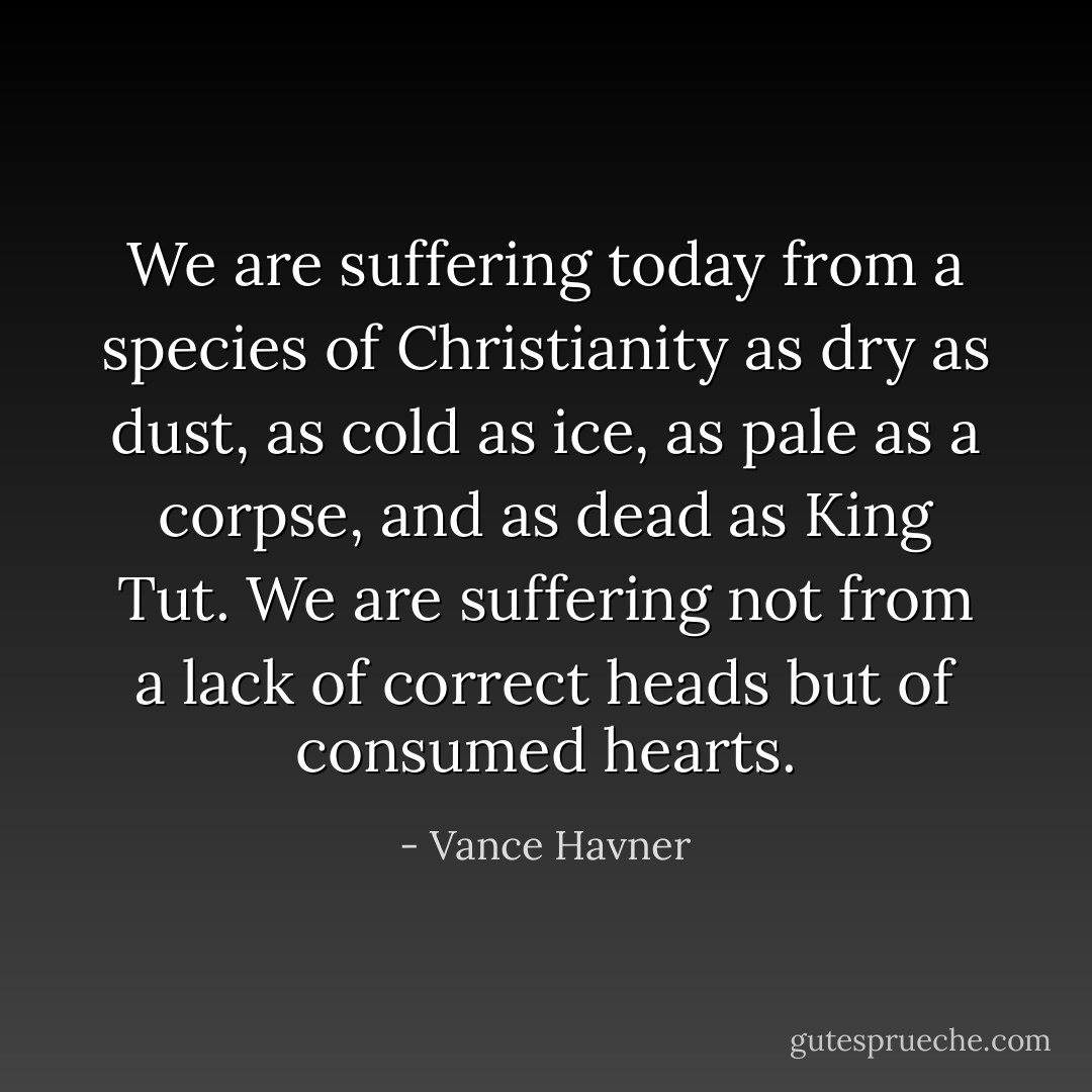 We are suffering today from a species of Christianity as dry as dust, as cold as ice, as pale as a corpse, and as dead as King Tut. We are suffering not from a lack of correct heads but of consumed hearts. - Vance Havner