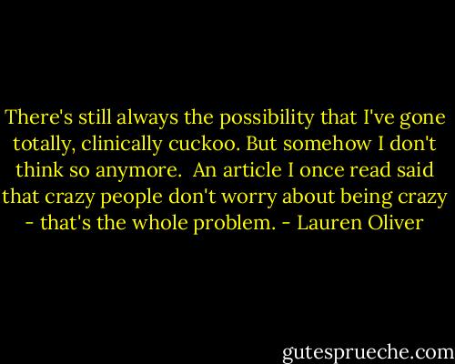There's still always the possibility that I've gone totally, clinically cuckoo. But somehow I don't think so anymore.<br /><br />An article I once read said that crazy people don't worry about being crazy - that's the whole problem. - Lauren Oliver