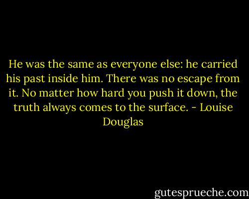 He was the same as everyone else: he carried his past inside him. There was no escape from it. No matter how hard you push it down, the truth always comes to the surface. - Louise Douglas