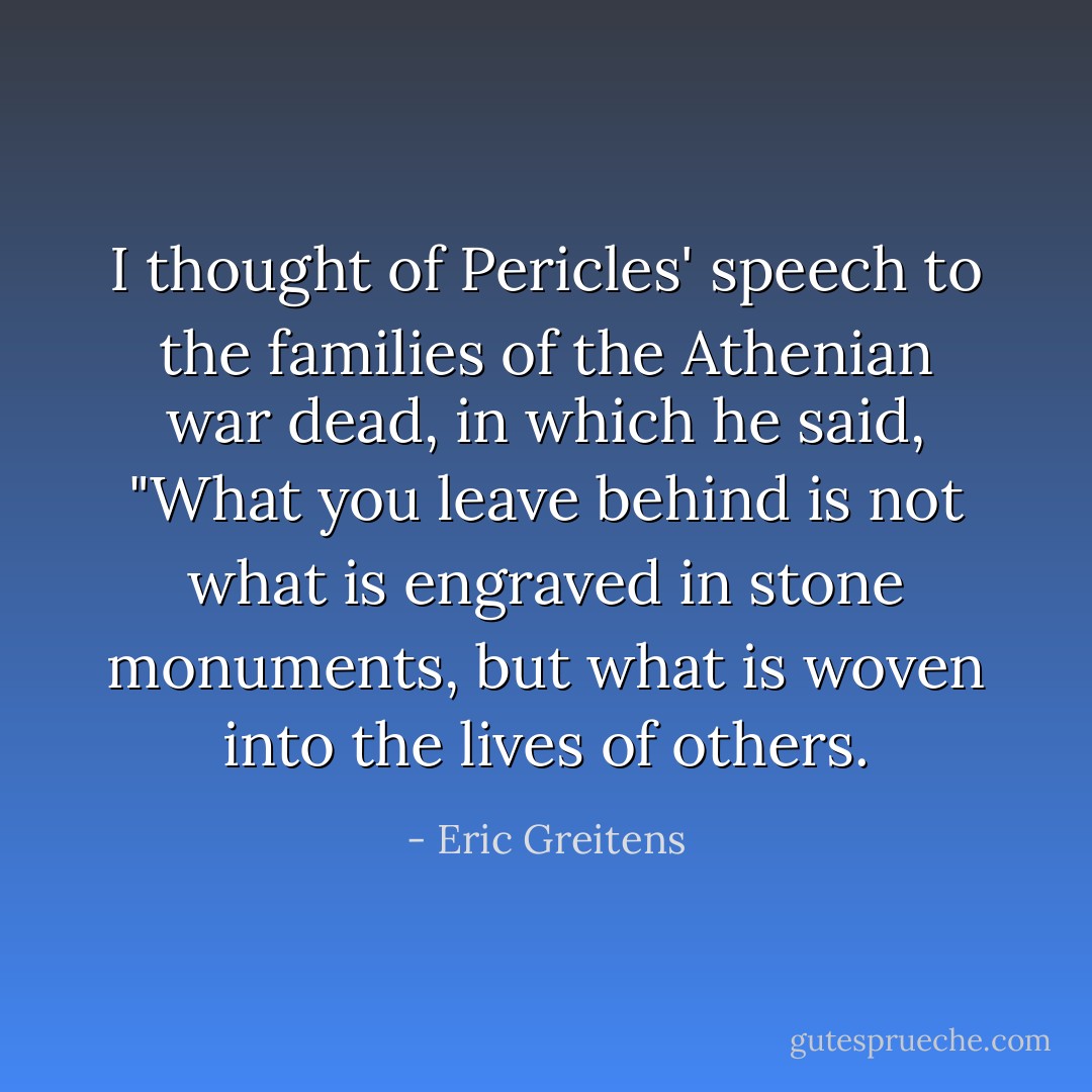 I thought of Pericles' speech to the families of the Athenian war dead, in which he said, "What you leave behind is not what is engraved in stone monuments, but what is woven into the lives of others. - Eric Greitens