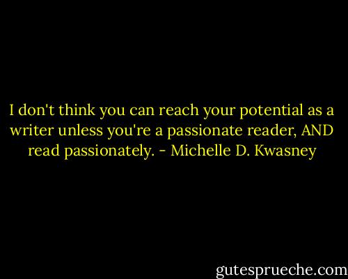 I don't think you can reach your potential as a writer unless you're a passionate reader, AND read passionately. - Michelle D. Kwasney