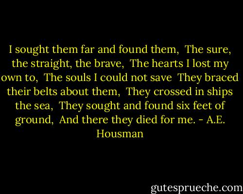 I sought them far and found them, <br />The sure, the straight, the brave, <br />The hearts I lost my own to, <br />The souls I could not save <br />They braced their belts about them, <br />They crossed in ships the sea, <br />They sought and found six feet of ground, <br />And there they died for me. - A.E. Housman
