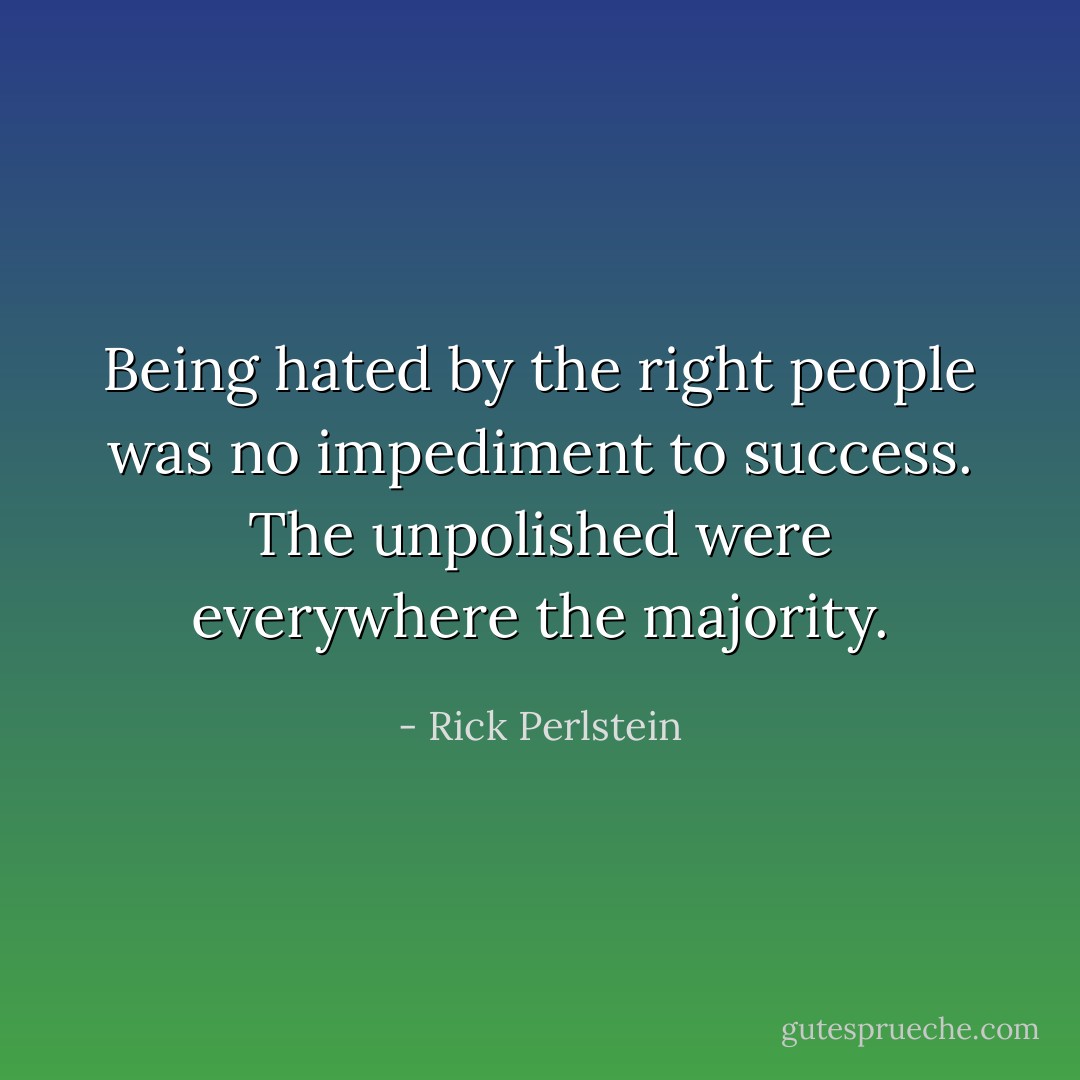 Being hated by the right people was no impediment to success. The unpolished were everywhere the majority. - Rick Perlstein