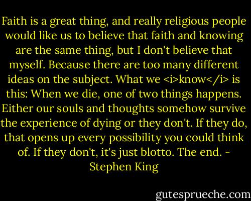 Faith is a great thing, and really religious people would like us to believe that faith and knowing are the same thing, but I don't believe that myself. Because there are too many different ideas on the subject. What we <i>know</i> is this: When we die, one of two things happens. Either our souls and thoughts somehow survive the experience of dying or they don't. If they do, that opens up every possibility you could think of. If they don't, it's just blotto. The end. - Stephen King