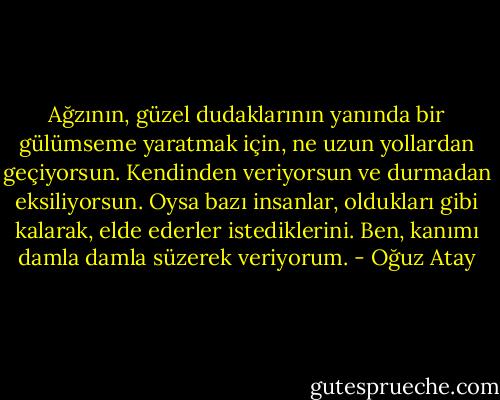 Ağzının, güzel dudaklarının yanında bir gülümseme yaratmak için, ne uzun yollardan geçiyorsun. Kendinden veriyorsun ve durmadan eksiliyorsun. Oysa bazı insanlar, oldukları gibi kalarak, elde ederler istediklerini. Ben, kanımı damla damla süzerek veriyorum. - Oğuz Atay