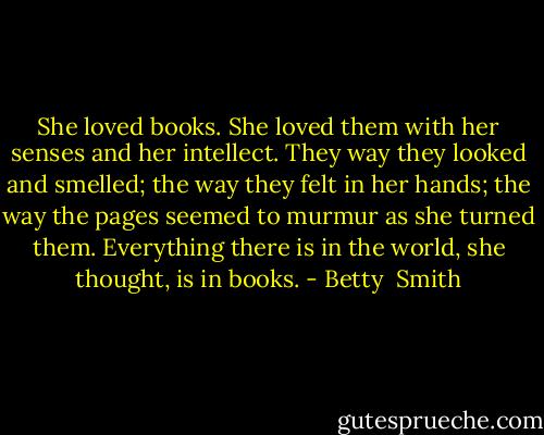 She loved books. She loved them with her senses and her intellect. They way they looked and smelled; the way they felt in her hands; the way the pages seemed to murmur as she turned them. Everything there is in the world, she thought, is in books. - Betty  Smith