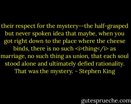 their respect for the mystery--the half-grasped but never spoken idea that maybe, when you got right down to the place where the cheese binds, there is no such <i>thing</i> as marriage, no such thing as union, that each soul stood alone and ultimately defied rationality. That was the mystery. - Stephen King