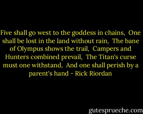 Five shall go west to the goddess in chains,<br /> One shall be lost in the land without rain,<br /> The bane of Olympus shows the trail,<br /> Campers and Hunters combined prevail,<br /> The Titan's curse must one withstand,<br /> And one shall perish by a parent's hand - Rick Riordan