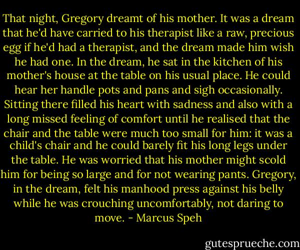 That night, Gregory dreamt of his mother. It was a dream that he'd have carried to his therapist like a raw, precious egg if he'd had a therapist, and the dream made him wish he had one. In the dream, he sat in the kitchen of his mother's house at the table on his usual place. He could hear her handle pots and pans and sigh occasionally. Sitting there filled his heart with sadness and also with a long missed feeling of comfort until he realised that the chair and the table were much too small for him: it was a child's chair and he could barely fit his long legs under the table. He was worried that his mother might scold him for being so large and for not wearing pants. Gregory, in the dream, felt his manhood press against his belly while he was crouching uncomfortably, not daring to move. - Marcus Speh