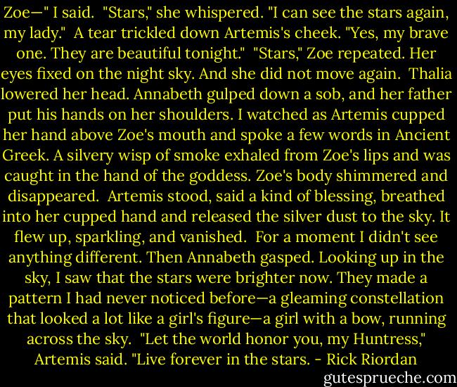 Zoe—" I said.<br /><br />"Stars," she whispered. "I can see the stars again, my lady."<br /><br />A tear trickled down Artemis's cheek. "Yes, my brave one. They are beautiful tonight."<br /><br />"Stars," Zoe repeated. Her eyes fixed on the night sky. And she did not move again.<br /><br />Thalia lowered her head. Annabeth gulped down a sob, and her father put his hands on her shoulders. I watched as Artemis cupped her hand above Zoe's mouth and spoke a few words in Ancient Greek. A silvery wisp of smoke exhaled from Zoe's lips and was caught in the hand of the goddess. Zoe's body shimmered and disappeared.<br /><br />Artemis stood, said a kind of blessing, breathed into her cupped hand and released the silver dust to the sky. It flew up, sparkling, and vanished.<br /><br />For a moment I didn't see anything different. Then Annabeth gasped. Looking up in the sky, I saw that the stars were brighter now. They made a pattern I had never noticed before—a gleaming constellation that looked a lot like a girl's figure—a girl with a bow, running across the sky.<br /><br />"Let the world honor you, my Huntress," Artemis said. "Live forever in the stars. - Rick Riordan