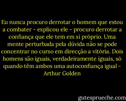 Eu nunca procuro derrotar o homem que estou a combater - explicou ele - procuro derrotar a confiança que ele tem em si próprio. Uma mente perturbada pela dúvida não se pode concentrar no curso em direcção a vitória. Dois homens são iguais, verdadeiramente iguais, só quando têm ambos uma autoconfiança igual - Arthur Golden