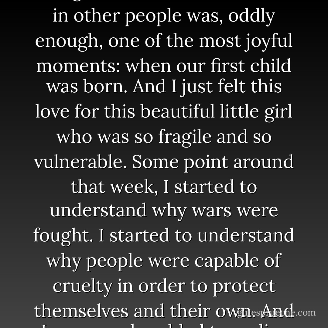 I think the time that I knew that I was capable of all the things that I disliked the most in other people was, oddly enough, one of the most joyful moments: when our first child was born. And I just felt this love for this beautiful little girl who was so fragile and so vulnerable. Some point around that week, I started to understand why wars were fought. I started to understand why people were capable of cruelty in order to protect themselves and their own. And I was very humbled to realise that. - Michka Assayas