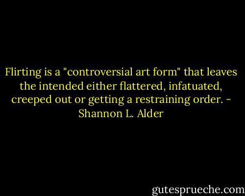 Flirting is a "controversial art form" that leaves the intended either flattered, infatuated, creeped out or getting a restraining order. - Shannon L. Alder