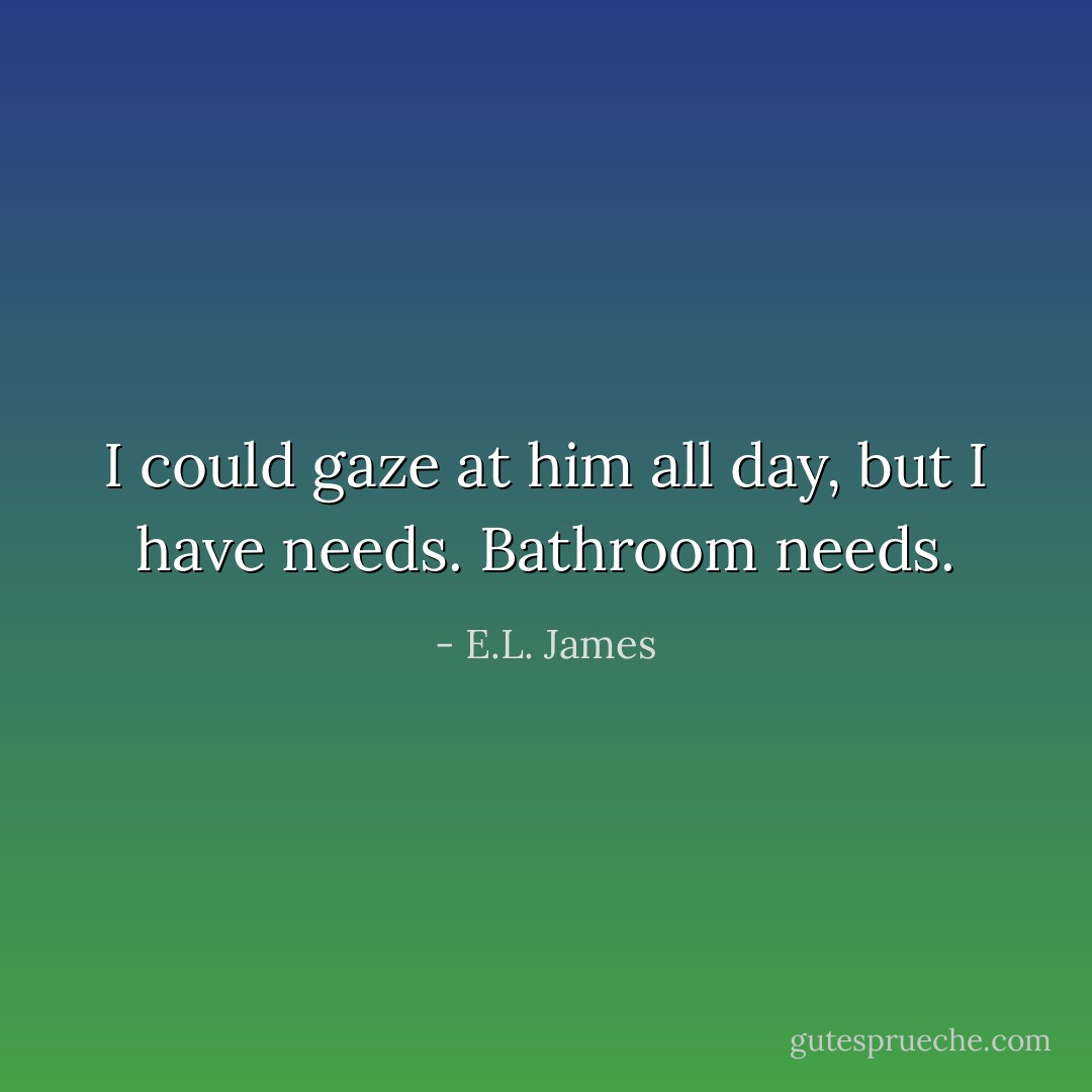 I could gaze at him all day, but I have needs. Bathroom needs. - E.L. James