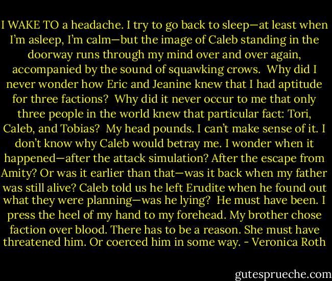 I WAKE TO a headache. I try to go back to sleep—at least when I’m asleep, I’m calm—but the image of Caleb standing in the doorway runs through my mind over and over again, accompanied by the sound of squawking crows.<br /><br />Why did I never wonder how Eric and Jeanine knew that I had aptitude for three factions?<br /><br />Why did it never occur to me that only three people in the world knew that particular fact: Tori, Caleb, and Tobias?<br /><br />My head pounds. I can’t make sense of it. I don’t know why Caleb would betray me. I wonder when it happened—after the attack simulation? After the escape from Amity? Or was it earlier than that—was it back when my father was still alive? Caleb told us he left Erudite when he found out what they were planning—was he lying?<br /><br />He must have been. I press the heel of my hand to my forehead. My brother chose faction over blood. There has to be a reason. She must have threatened him. Or coerced him in some way. - Veronica Roth