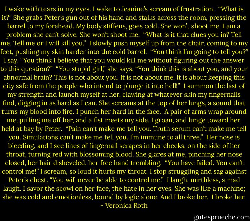 I wake with tears in my eyes. I wake to Jeanine’s scream of frustration.<br /><br />“What is it?” She grabs Peter’s gun out of his hand and stalks across the room, pressing the barrel to my forehead. My body stiffens, goes cold. She won’t shoot me. I am a problem she can’t solve. She won’t shoot me.<br /><br />“What is it that clues you in? Tell me. Tell me or I will kill you.”<br /><br />I slowly push myself up from the chair, coming to my feet, pushing my skin harder into the cold barrel.<br /><br />“You think I’m going to tell you?” I say. “You think I believe that you would kill me without figuring out the answer to this question?”<br /><br />“You stupid girl,” she says. “You think this is about you, and your abnormal brain? This is not about you. It is not about me. It is about keeping this city safe from the people who intend to plunge it into hell!”<br /><br />I summon the last of my strength and launch myself at her, clawing at whatever skin my fingernails find, digging in as hard as I can. She screams at the top of her lungs, a sound that turns my blood into fire. I punch her hard in the face.<br /><br />A pair of arms wrap around me, pulling me off her, and a fist meets my side. I groan, and lunge toward her, held at bay by Peter.<br /><br />“Pain can’t make me tell you. Truth serum can’t make me tell you. Simulations can’t make me tell you. I’m immune to all three.”<br /><br />Her nose is bleeding, and I see lines of fingernail scrapes in her cheeks, on the side of her throat, turning red with blossoming blood. She glares at me, pinching her nose closed, her hair disheveled, her free hand trembling.<br /><br />“You have failed. You can’t control me!” I scream, so loud it hurts my throat. I stop struggling and sag against Peter’s chest. “You will never be able to control me.”<br /><br />I laugh, mirthless, a mad laugh. I savor the scowl on her face, the hate in her eyes. She was like a machine; she was cold and emotionless, bound by logic alone. And I broke her.<br /><br />I broke her. - Veronica Roth