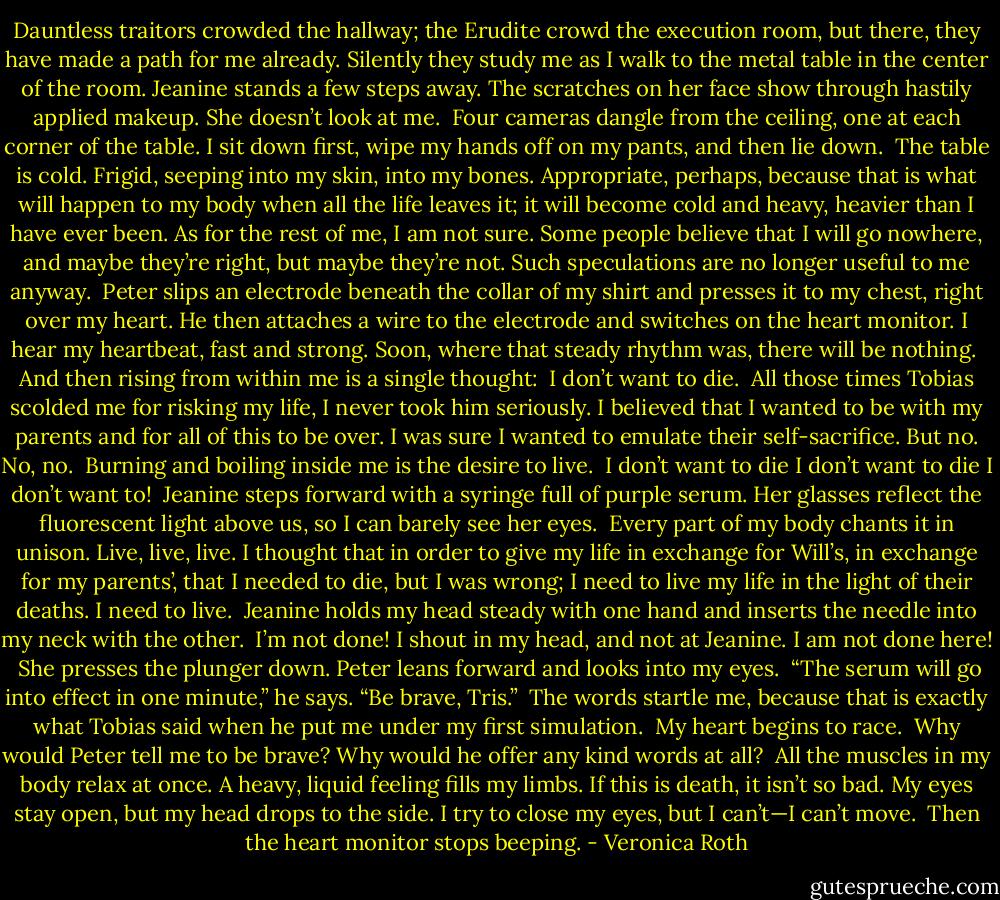 Dauntless traitors crowded the hallway; the Erudite crowd the execution room, but there, they have made a path for me already. Silently they study me as I walk to the metal table in the center of the room. Jeanine stands a few steps away. The scratches on her face show through hastily applied makeup. She doesn’t look at me.<br /><br />Four cameras dangle from the ceiling, one at each corner of the table. I sit down first, wipe my hands off on my pants, and then lie down.<br /><br />The table is cold. Frigid, seeping into my skin, into my bones. Appropriate, perhaps, because that is what will happen to my body when all the life leaves it; it will become cold and heavy, heavier than I have ever been. As for the rest of me, I am not sure. Some people believe that I will go nowhere, and maybe they’re right, but maybe they’re not. Such speculations are no longer useful to me anyway.<br /><br />Peter slips an electrode beneath the collar of my shirt and presses it to my chest, right over my heart. He then attaches a wire to the electrode and switches on the heart monitor. I hear my heartbeat, fast and strong. Soon, where that steady rhythm was, there will be nothing.<br /><br />And then rising from within me is a single thought:<br /><br />I don’t want to die.<br /><br />All those times Tobias scolded me for risking my life, I never took him seriously. I believed that I wanted to be with my parents and for all of this to be over. I was sure I wanted to emulate their self-sacrifice. But no. No, no.<br /><br />Burning and boiling inside me is the desire to live.<br /><br />I don’t want to die I don’t want to die I don’t want to!<br /><br />Jeanine steps forward with a syringe full of purple serum. Her glasses reflect the fluorescent light above us, so I can barely see her eyes.<br /><br />Every part of my body chants it in unison. Live, live, live. I thought that in order to give my life in exchange for Will’s, in exchange for my parents’, that I needed to die, but I was wrong; I need to live my life in the light of their deaths. I need to live.<br /><br />Jeanine holds my head steady with one hand and inserts the needle into my neck with the other.<br /><br />I’m not done! I shout in my head, and not at Jeanine. I am not done here!<br /><br />She presses the plunger down. Peter leans forward and looks into my eyes.<br /><br />“The serum will go into effect in one minute,” he says. “Be brave, Tris.”<br /><br />The words startle me, because that is exactly what Tobias said when he put me under my first simulation.<br /><br />My heart begins to race.<br /><br />Why would Peter tell me to be brave? Why would he offer any kind words at all?<br /><br />All the muscles in my body relax at once. A heavy, liquid feeling fills my limbs. If this is death, it isn’t so bad. My eyes stay open, but my head drops to the side. I try to close my eyes, but I can’t—I can’t move.<br /><br />Then the heart monitor stops beeping. - Veronica Roth