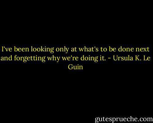 I've been looking only at what's to be done next and forgetting why we're doing it. - Ursula K. Le Guin