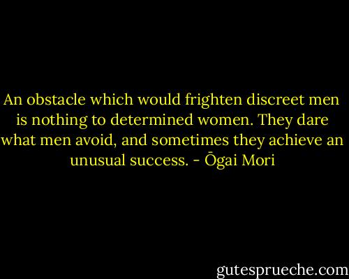 An obstacle which would frighten discreet men is nothing to determined women. They dare what men avoid, and sometimes they achieve an unusual success. - Ōgai Mori