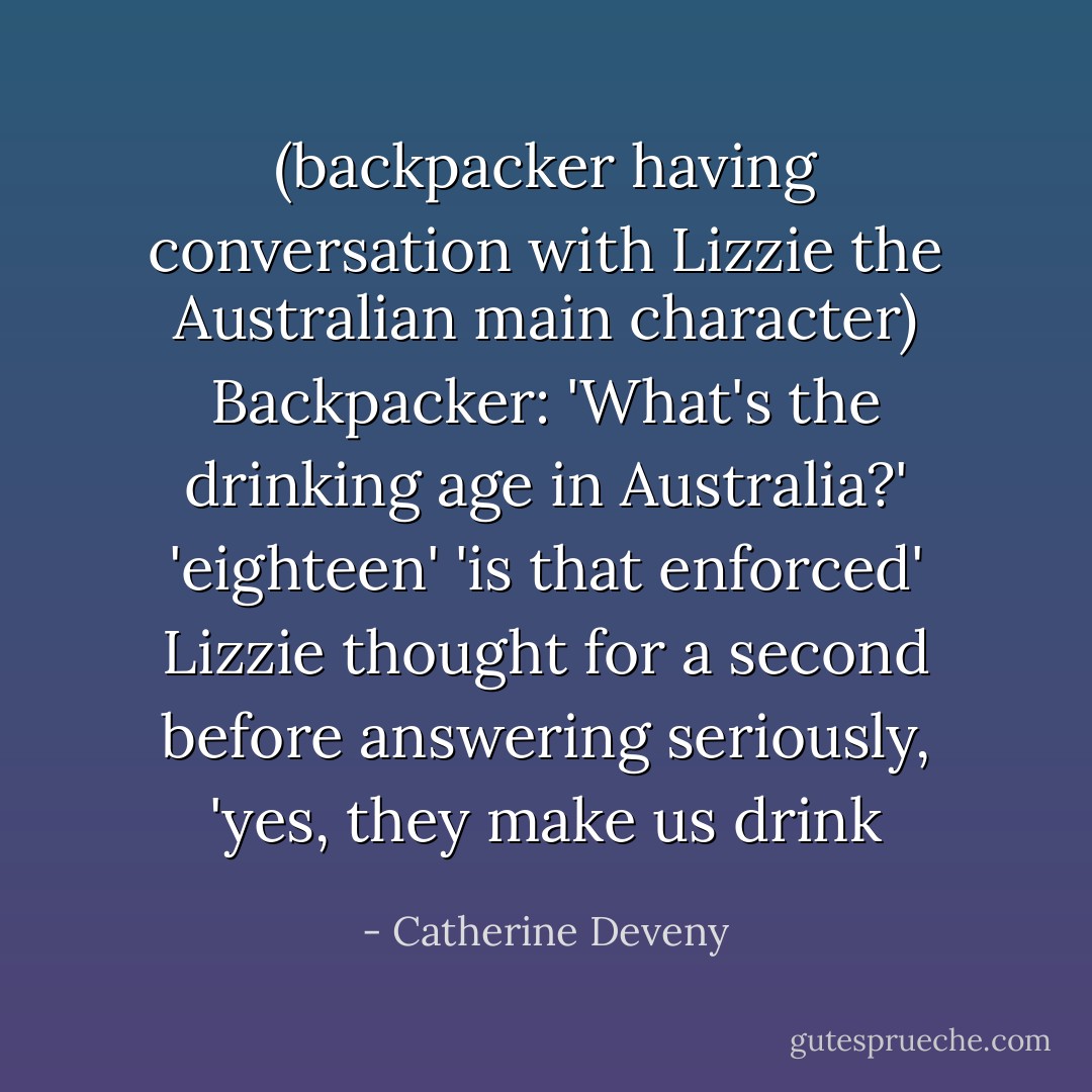 (backpacker having conversation with Lizzie the Australian main character)<br />Backpacker: 'What's the drinking age in Australia?'<br />'eighteen'<br />'is that enforced'<br />Lizzie thought for a second before answering seriously, 'yes, they make us drink - Catherine Deveny