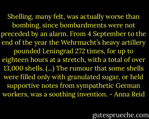 Shelling, many felt, was actually worse than bombing, since bombardments were not preceded by an alarm. From 4 September to the end of the year the Wehrmacht’s heavy artillery pounded Leningrad 272 times, for up to eighteen hours at a stretch, with a total of over 13,000 shells. (...) The rumour that some shells were filled only with granulated sugar, or held supportive notes from sympathetic German workers, was a soothing invention. - Anna Reid